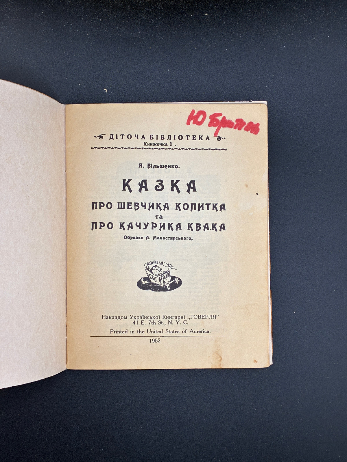 ВІЛЬШЕНКО Я. ШВЕЦЬ КОПИТКО І КАЧУР КВАК. ДІТОЧА БІБЛІОТЕКА. КНИЖЕЧКА 1. — ОБРАЗКИ А. МАНАСТИРСЬКОГО.
Нью-Йорк: Українська книгарня «Говерля», 1952. — 32 c.: іл. — 15 × 11,5 см.